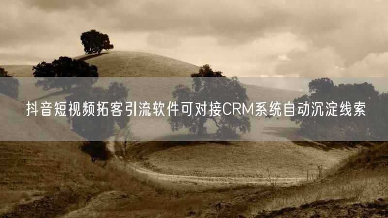 抖音短视频拓客引流软件可对接CRM系统自动沉淀线索