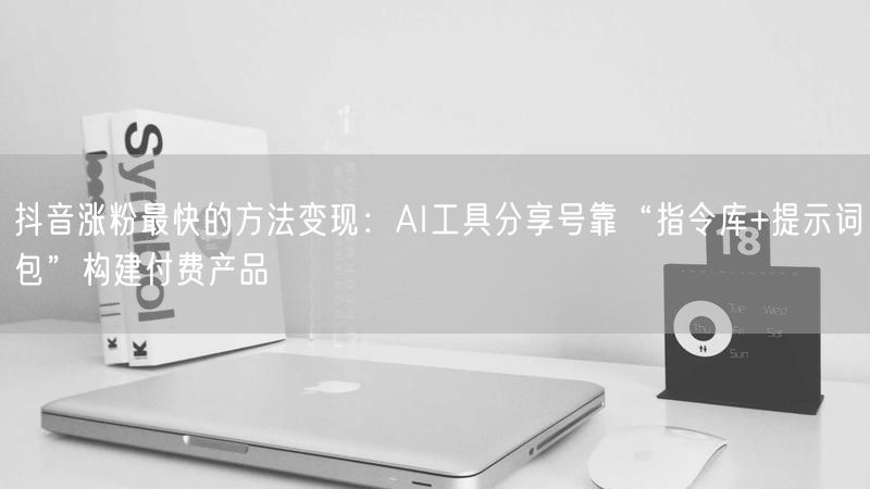 抖音涨粉最快的方法变现：AI工具分享号靠“指令库+提示词包”构建付费产品
