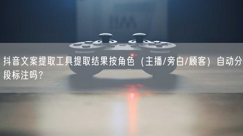抖音文案提取工具提取结果按角色（主播/旁白/顾客）自动分段标注吗？