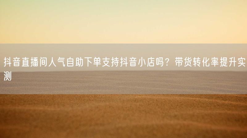 抖音直播间人气自助下单支持抖音小店吗？带货转化率提升实测