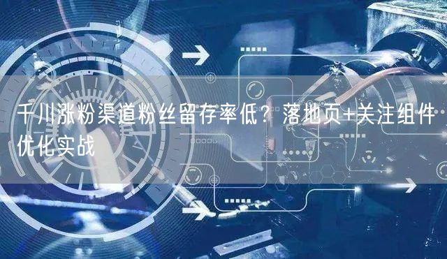 千川涨粉渠道粉丝留存率低？落地页+关注组件优化实战