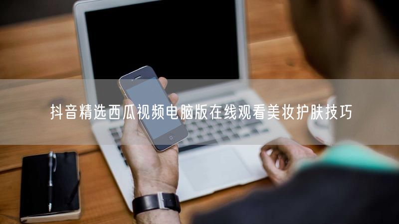 抖音精选西瓜视频电脑版在线观看美妆护肤技巧