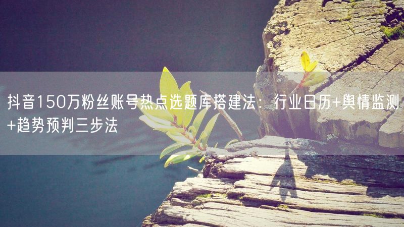 抖音150万粉丝账号热点选题库搭建法：行业日历+舆情监测+趋势预判三步法