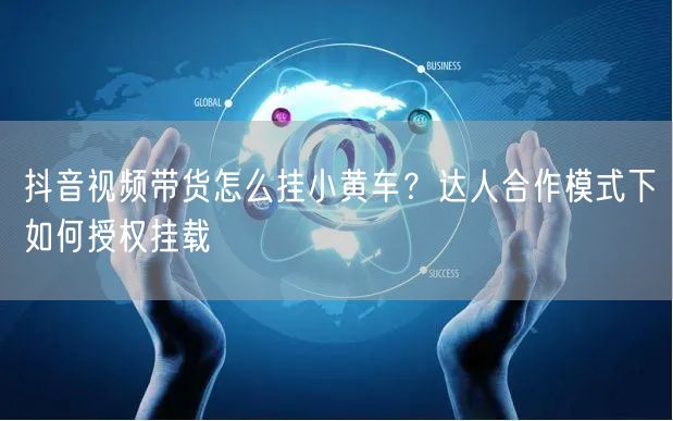 抖音视频带货怎么挂小黄车？达人合作模式下如何授权挂载