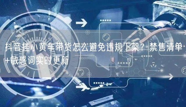 抖音挂小黄车带货怎么避免违规下架？禁售清单+敏感词实时更新