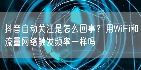 抖音自动关注是怎么回事？用WiFi和流量网络触发频率一样吗