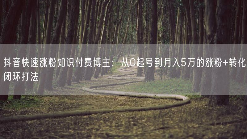 抖音快速涨粉知识付费博主：从0起号到月入5万的涨粉+转化闭环打法