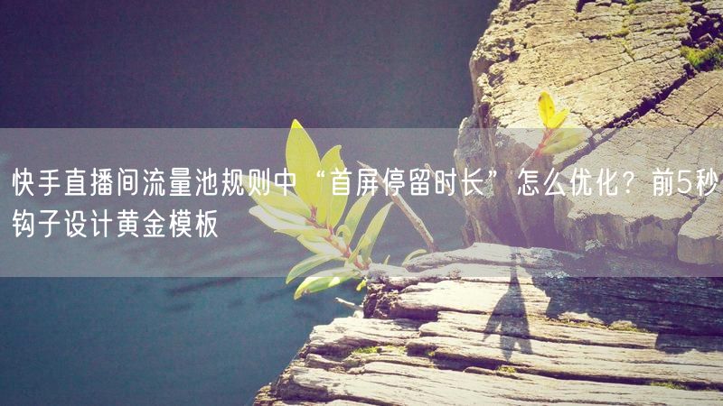 快手直播间流量池规则中“首屏停留时长”怎么优化？前5秒钩子设计黄金模板