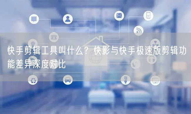 快手剪辑工具叫什么？快影与快手极速版剪辑功能差异深度对比