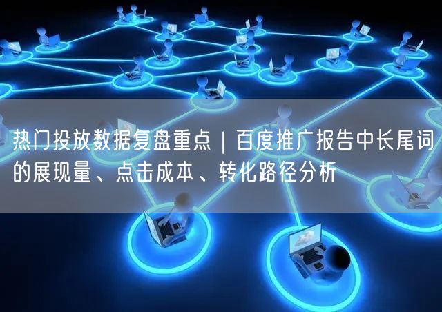 热门投放数据复盘重点｜百度推广报告中长尾词的展现量、点击成本、转化路径分析