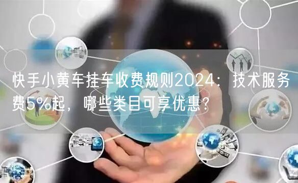 快手小黄车挂车收费规则2024：技术服务费5%起，哪些类目可享优惠？