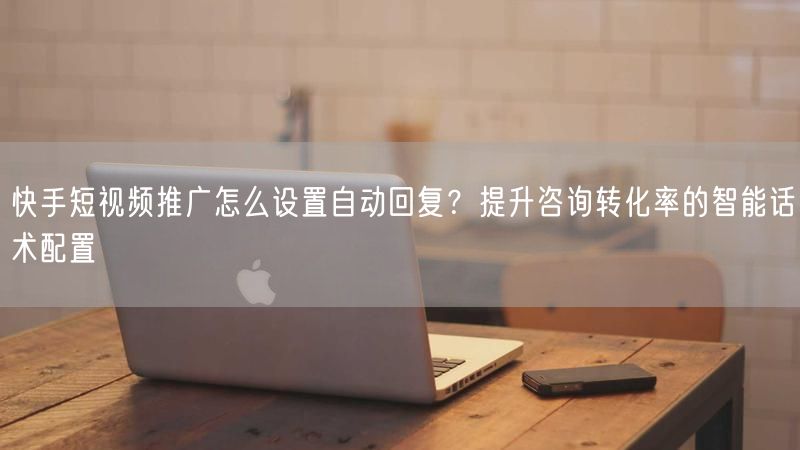 快手短视频推广怎么设置自动回复？提升咨询转化率的智能话术配置