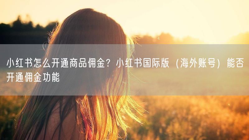 小红书怎么开通商品佣金？小红书国际版（海外账号）能否开通佣金功能