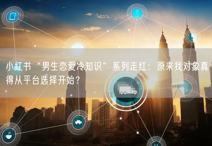 小红书“男生恋爱冷知识”系列走红：原来找对象真得从平台选择开始？