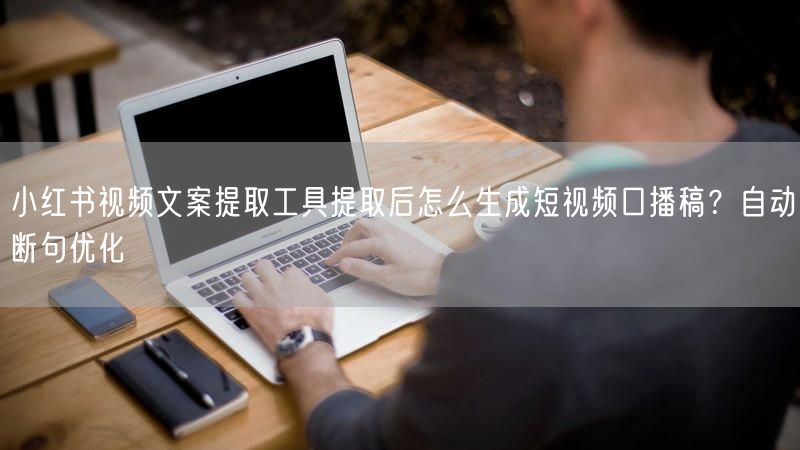 小红书视频文案提取工具提取后怎么生成短视频口播稿？自动断句优化