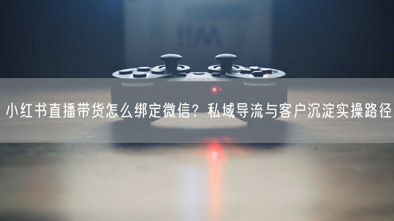 小红书直播带货怎么绑定微信？私域导流与客户沉淀实操路径