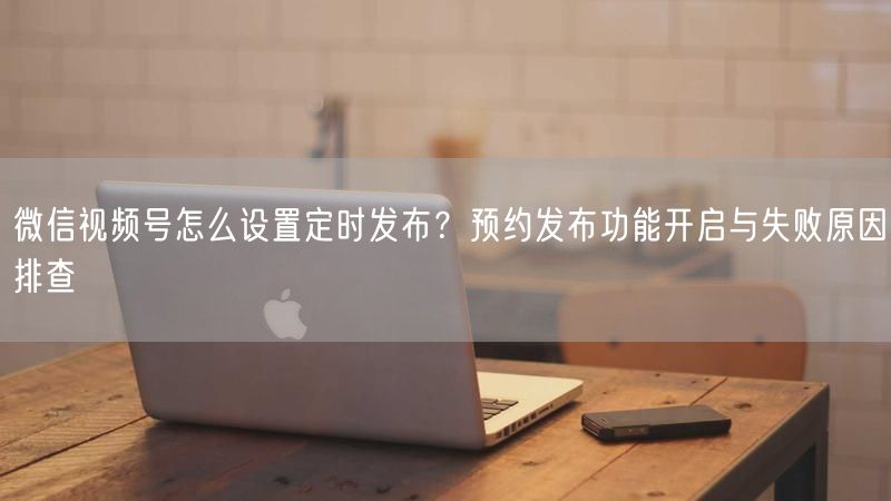 微信视频号怎么设置定时发布？预约发布功能开启与失败原因排查