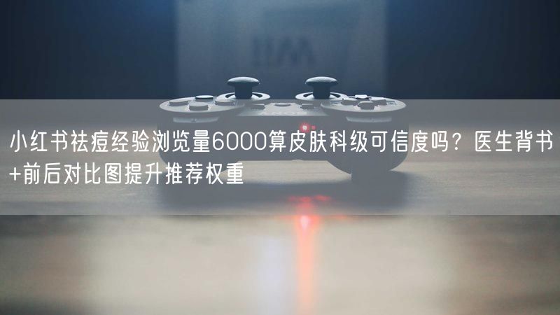 小红书祛痘经验浏览量6000算皮肤科级可信度吗？医生背书+前后对比图提升推荐权重