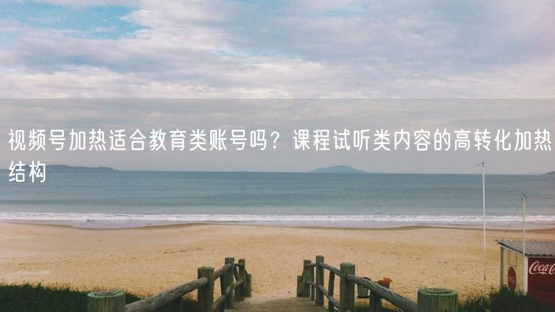 视频号加热适合教育类账号吗？课程试听类内容的高转化加热结构