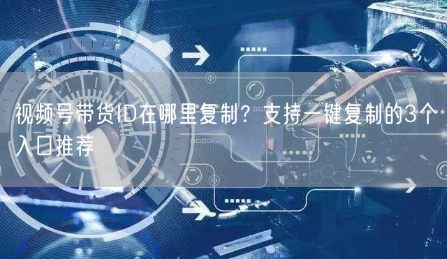 视频号带货ID在哪里复制？支持一键复制的3个入口推荐