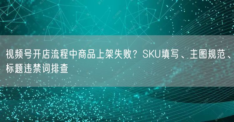 视频号开店流程中商品上架失败？SKU填写、主图规范、标题违禁词排查
