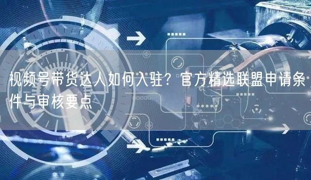 视频号带货达人如何入驻？官方精选联盟申请条件与审核要点