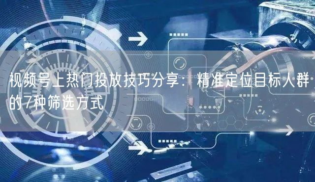 视频号上热门投放技巧分享：精准定位目标人群的7种筛选方式