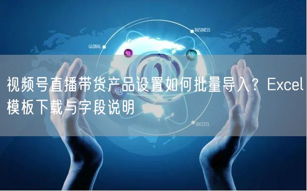 视频号直播带货产品设置如何批量导入？Excel模板下载与字段