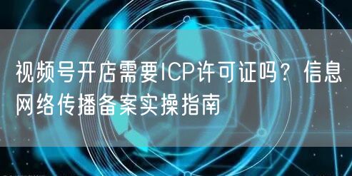 视频号开店需要ICP许可证吗？信息网络传播备案实操指南