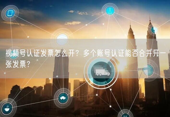 视频号认证发票怎么开？多个账号认证能否合并开一张发票？