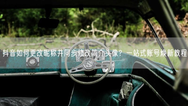 抖音如何更改昵称并同步修改简介头像？一站式账号焕新教程