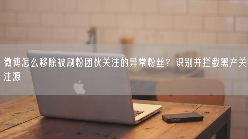 微博怎么移除被刷粉团伙关注的异常粉丝？识别并拦截黑产关注源