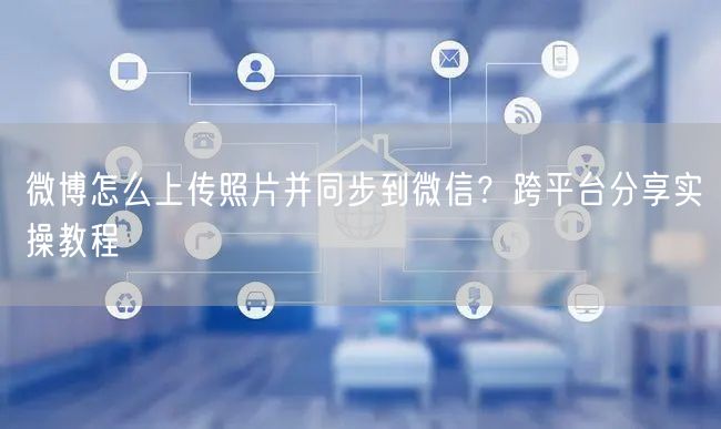 微博怎么上传照片并同步到微信？跨平台分享实操教程