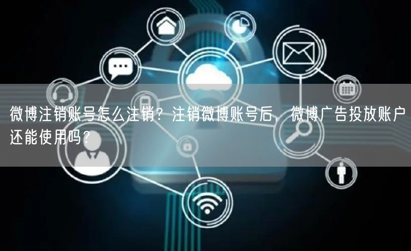 微博注销账号怎么注销？注销微博账号后，微博广告投放账户还能使用吗？