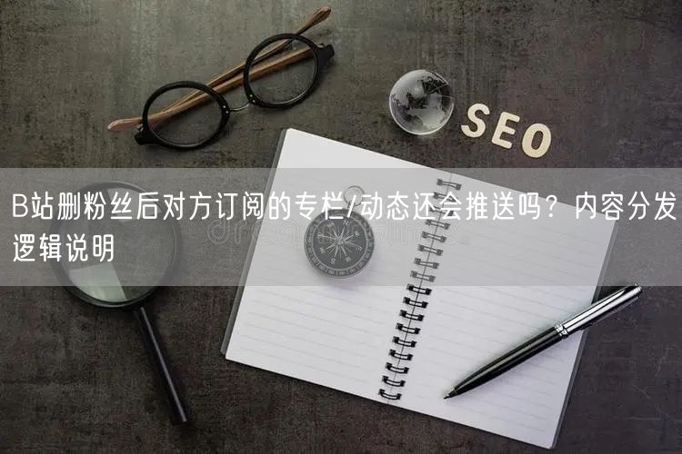 B站删粉丝后对方订阅的专栏/动态还会推送吗？内容分发逻辑说明
