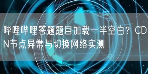 哔哩哔哩答题题目加载一半空白？CDN节点异常与切换网络实测