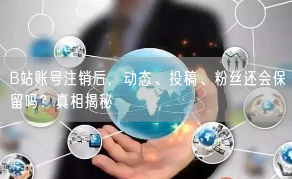 B站账号注销后，动态、投稿、粉丝还会保留吗？真相揭秘