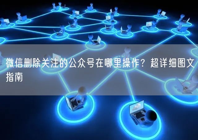 微信删除关注的公众号在哪里操作？超详细图文指南