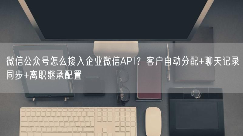 微信公众号怎么接入企业微信API？客户自动分配+聊天记录同步+离职继承配置