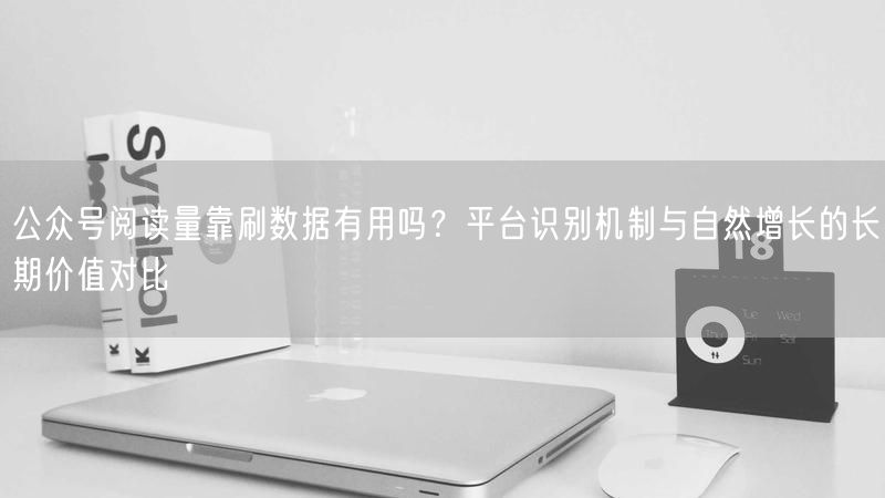 公众号阅读量靠刷数据有用吗？平台识别机制与自然增长的长期价值
