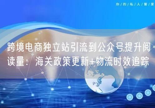 跨境电商独立站引流到公众号提升阅读量：海关政策更新+物流时效
