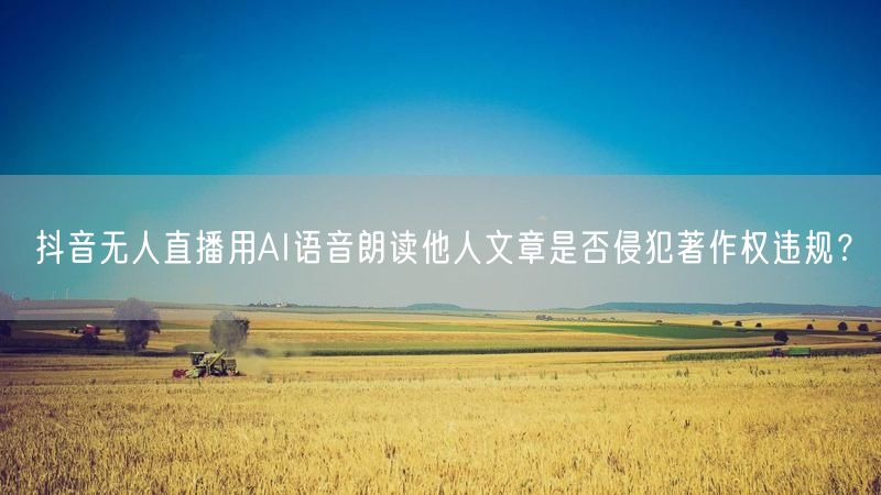 抖音无人直播用AI语音朗读他人文章是否侵犯著作权违规？