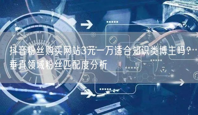 抖音粉丝购买网站3元一万适合知识类博主吗？垂直领域粉丝匹配度